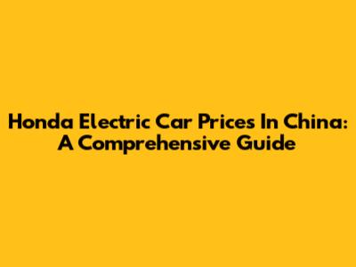 Honda Electric Car Prices In China: A Comprehensive Guide