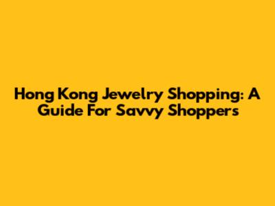 Hong Kong Jewelry Shopping: A Guide For Savvy Shoppers