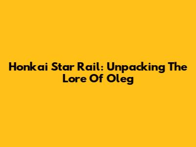 Honkai Star Rail: Unpacking The Lore Of Oleg