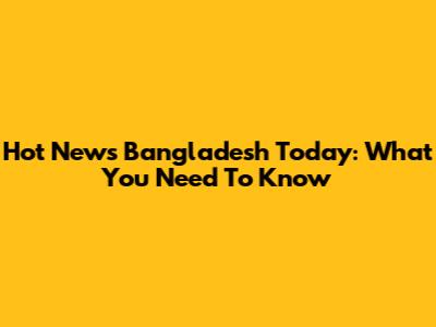 Hot News Bangladesh Today: What You Need To Know