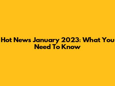 Hot News January 2023: What You Need To Know