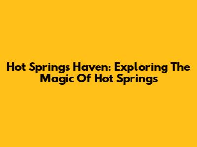 Hot Springs Haven: Exploring The Magic Of Hot Springs