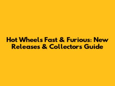Hot Wheels Fast & Furious: New Releases & Collector's Guide
