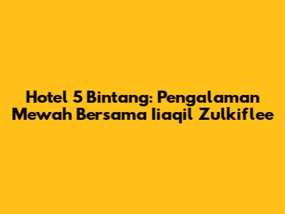 Hotel 5 Bintang: Pengalaman Mewah Bersama Iiaqil Zulkiflee