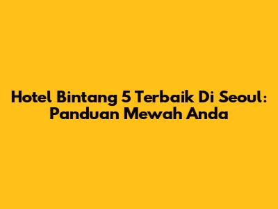 Hotel Bintang 5 Terbaik Di Seoul: Panduan Mewah Anda