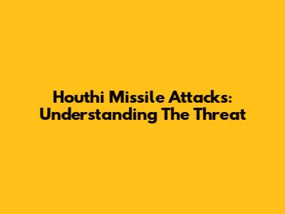 Houthi Missile Attacks: Understanding The Threat