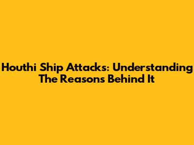 Houthi Ship Attacks: Understanding The Reasons Behind It