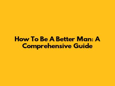 How To Be A Better Man: A Comprehensive Guide