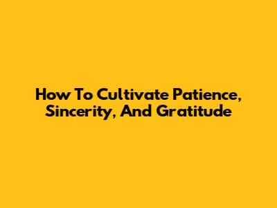 How To Cultivate Patience, Sincerity, And Gratitude