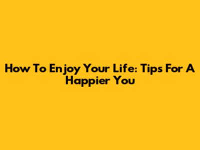How To Enjoy Your Life: Tips For A Happier You