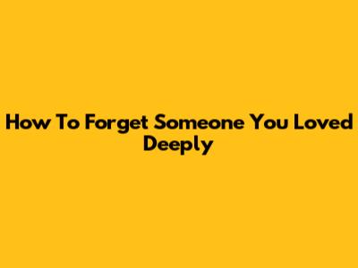 How To Forget Someone You Loved Deeply