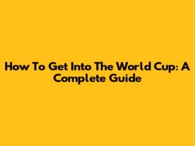How To Get Into The World Cup: A Complete Guide