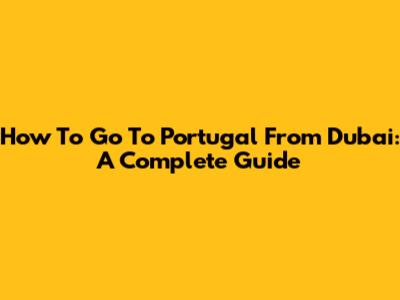 How To Go To Portugal From Dubai: A Complete Guide