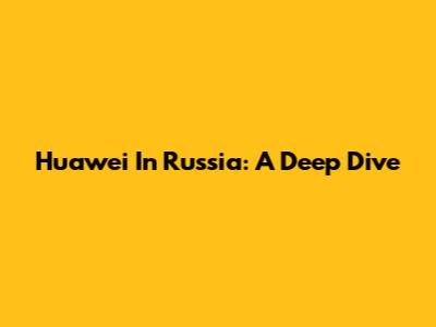 Huawei In Russia: A Deep Dive