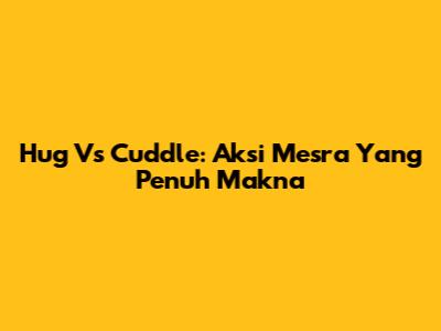 Hug Vs Cuddle: Aksi Mesra Yang Penuh Makna