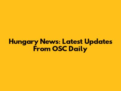 Hungary News: Latest Updates From OSC Daily
