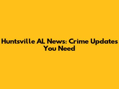 Huntsville AL News: Crime Updates You Need