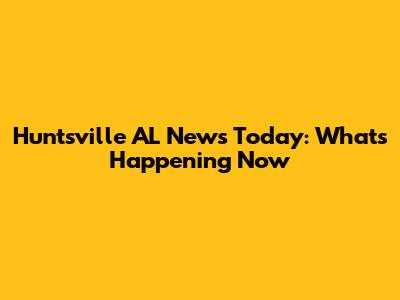 Huntsville AL News Today: What's Happening Now