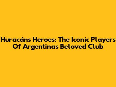 Huracán's Heroes: The Iconic Players Of Argentina's Beloved Club