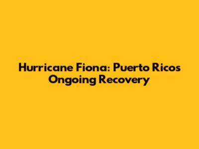 Hurricane Fiona: Puerto Rico's Ongoing Recovery