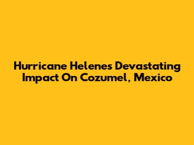 Hurricane Helene's Devastating Impact On Cozumel, Mexico