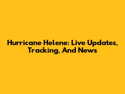 Hurricane Helene: Live Updates, Tracking, And News