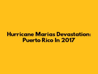 Hurricane Maria's Devastation: Puerto Rico In 2017