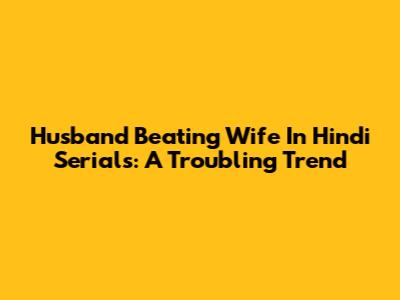 Husband Beating Wife In Hindi Serials: A Troubling Trend