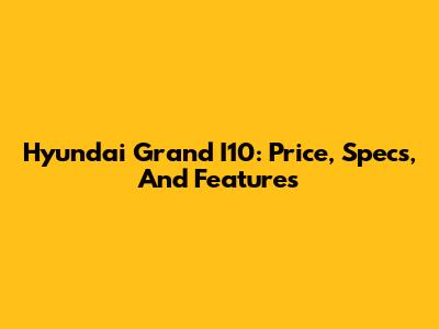 Hyundai Grand I10: Price, Specs, And Features
