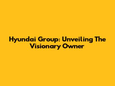 Hyundai Group: Unveiling The Visionary Owner