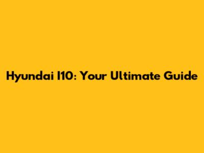 Hyundai I10: Your Ultimate Guide