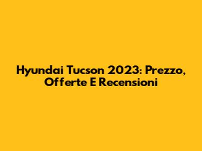 Hyundai Tucson 2023: Prezzo, Offerte E Recensioni