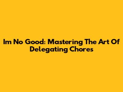 I'm No Good: Mastering The Art Of Delegating Chores