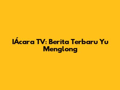 IÁcara TV: Berita Terbaru Yu Menglong