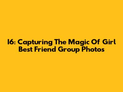 I6: Capturing The Magic Of Girl Best Friend Group Photos