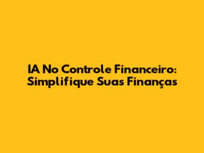 IA No Controle Financeiro: Simplifique Suas Finanças