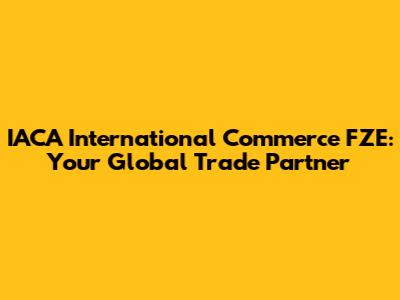 IACA International Commerce FZE: Your Global Trade Partner
