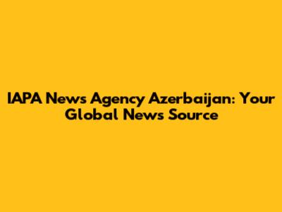 IAPA News Agency Azerbaijan: Your Global News Source