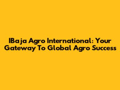 IBaja Agro International: Your Gateway To Global Agro Success