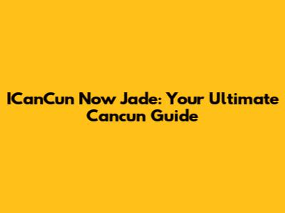 ICanCun Now Jade: Your Ultimate Cancun Guide