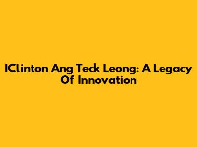 IClinton Ang Teck Leong: A Legacy Of Innovation