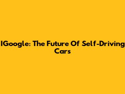 IGoogle: The Future Of Self-Driving Cars