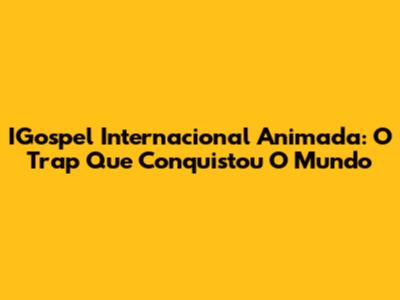 IGospel Internacional Animada: O Trap Que Conquistou O Mundo