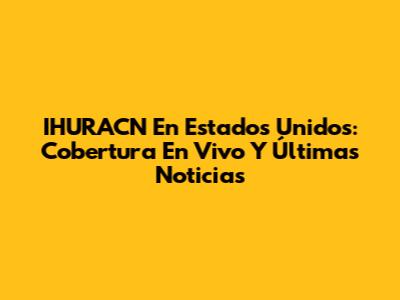 IHURACN En Estados Unidos: Cobertura En Vivo Y Últimas Noticias