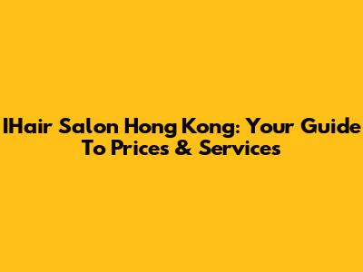 IHair Salon Hong Kong: Your Guide To Prices & Services