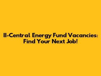 II-Central Energy Fund Vacancies: Find Your Next Job!