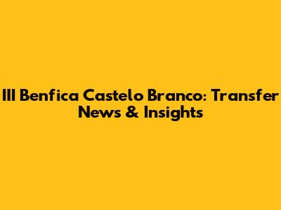 III Benfica Castelo Branco: Transfer News & Insights