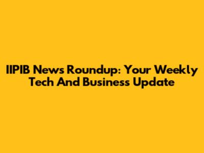 IIPIB News Roundup: Your Weekly Tech And Business Update