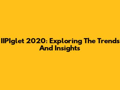 IIPIglet 2020: Exploring The Trends And Insights