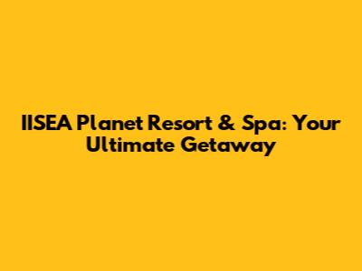 IISEA Planet Resort & Spa: Your Ultimate Getaway